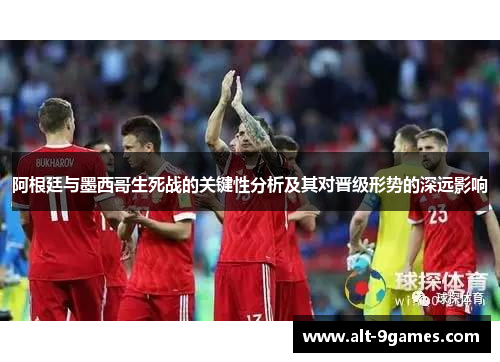阿根廷与墨西哥生死战的关键性分析及其对晋级形势的深远影响 阿根廷与墨西哥生死战的关键性分析及其对晋级形势的深远影响